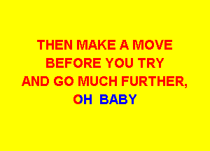 THEN MAKE A MOVE
BEFORE YOU TRY
AND GO MUCH FURTHER,
0H BABY