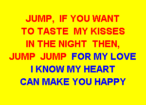 JUMP, IF YOU WANT
TO TASTE MY KISSES
IN THE NIGHT THEN,
JUMP JUMP FOR MY LOVE
I KNOW MY HEART
CAN MAKE YOU HAPPY