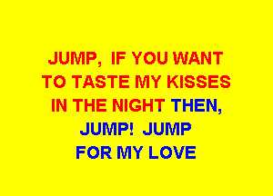 JUMP, IF YOU WANT
TO TASTE MY KISSES
IN THE NIGHT THEN,
JUMP! JUMP
FOR MY LOVE