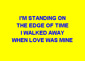 I'M STANDING ON
THE EDGE OF TIME
I WALKED AWAY
WHEN LOVE WAS MINE