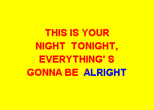 THIS IS YOUR
NIGHT TONIGHT,
EVERYTHING' S
GONNA BE ALRIGHT