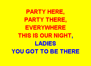 PARTY HERE,
PARTY THERE,
EVERYWHERE
THIS IS OUR NIGHT,
LADIES
YOU GOT TO BE THERE