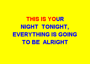 THIS IS YOUR
NIGHT TONIGHT,
EVERYTHING IS GOING
TO BE ALRIGHT