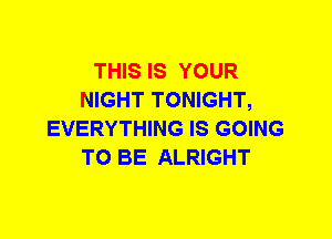 THIS IS YOUR
NIGHT TONIGHT,
EVERYTHING IS GOING
TO BE ALRIGHT