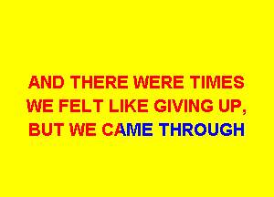 AND THERE WERE TIMES
WE FELT LIKE GIVING UP,
BUT WE CAME THROUGH