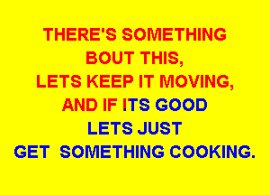 THERE'S SOMETHING
BOUT THIS,

LETS KEEP IT MOVING,
AND IF ITS GOOD
LETS JUST
GET SOMETHING COOKING.