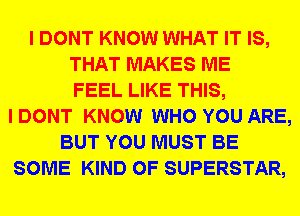 I DONT KNOW WHAT IT IS,
THAT MAKES ME
FEEL LIKE THIS,
I DONT KNOW WHO YOU ARE,
BUT YOU MUST BE
SOME KIND OF SUPERSTAR,