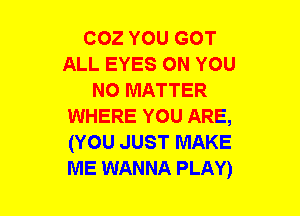 COZ YOU GOT
ALL EYES ON YOU
NO MATTER
WHERE YOU ARE,
(YOU JUST MAKE
ME WANNA PLAY)