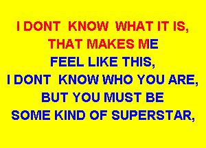 I DONT KNOW WHAT IT IS,
THAT MAKES ME
FEEL LIKE THIS,
I DONT KNOW WHO YOU ARE,
BUT YOU MUST BE
SOME KIND OF SUPERSTAR,