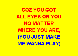 COZ YOU GOT
ALL EYES ON YOU
NO MATTER
WHERE YOU ARE,
(YOU JUST MAKE
ME WANNA PLAY)