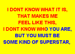 I DONT KNOW WHAT IT IS,
THAT MAKES ME
FEEL LIKE THIS,
I DONT KNOW WHO YOU ARE,
BUT YOU MUST BE
SOME KIND OF SUPERSTAR,