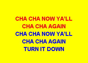 CHA CHA NOW YNLL
CHA CHA AGAIN
CHA CHA NOW YNLL
CHA CHA AGAIN
TURN IT DOWN