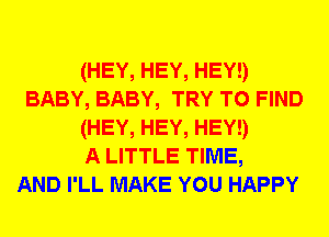 (HEY, HEY, HEY!)
BABY, BABY, TRY TO FIND
(HEY, HEY, HEY!)

A LITTLE TIME,

AND I'LL MAKE YOU HAPPY