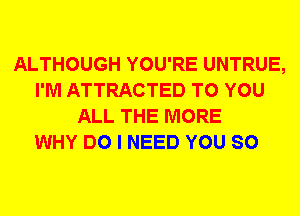 ALTHOUGH YOU'RE UNTRUE,
I'M ATTRACTED TO YOU
ALL THE MORE
WHY DO I NEED YOU SO