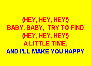 (HEY, HEY, HEY!)
BABY, BABY, TRY TO FIND
(HEY, HEY, HEY!)

A LITTLE TIME,

AND I'LL MAKE YOU HAPPY