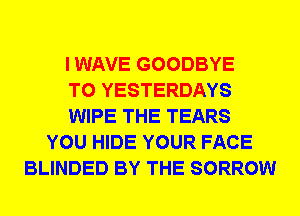 I WAVE GOODBYE
T0 YESTERDAYS
WIPE THE TEARS
YOU HIDE YOUR FACE
BLINDED BY THE SORROW