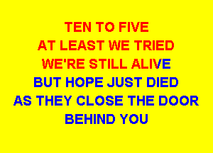 TEN T0 FIVE
AT LEAST WE TRIED
WE'RE STILL ALIVE
BUT HOPE JUST DIED
AS THEY CLOSE THE DOOR
BEHIND YOU