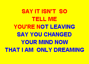 SAY IT ISN'T SO
TELL ME
YOU'RE NOT LEAVING
SAY YOU CHANGED
YOUR MIND NOW
THAT I AM ONLY DREAMING
