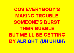 COS EVERYBODY'S
MAKING TROUBLE
SOMEONE'S BURST
THEIR BUBBLE
BUT WE'LL BE GETTING
BY ALRIGHT (UH UH UH)