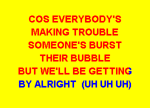 COS EVERYBODY'S
MAKING TROUBLE
SOMEONE'S BURST
THEIR BUBBLE
BUT WE'LL BE GETTING
BY ALRIGHT (UH UH UH)