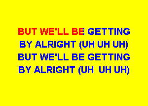 BUT WE'LL BE GETTING
BY ALRIGHT (UH UH UH)
BUT WE'LL BE GETTING
BY ALRIGHT (UH UH UH)