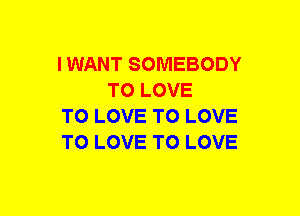 I WANT SOMEBODY
TO LOVE

TO LOVE TO LOVE

TO LOVE TO LOVE