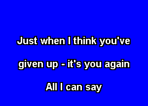 Just when I think you've

given up - it's you again

All I can say