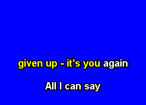 given up - it's you again

All I can say