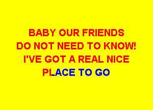 BABY OUR FRIENDS
DO NOT NEED TO KNOW!
I'VE GOT A REAL NICE
PLACE TO GO