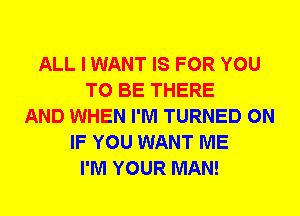 ALL I WANT IS FOR YOU
TO BE THERE
AND WHEN I'M TURNED 0N
IF YOU WANT ME
I'M YOUR MAN!