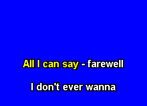 All I can say - farewell

I don't ever wanna