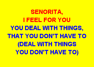 SENORITA,
I FEEL FOR YOU
YOU DEAL WITH THINGS,
THAT YOU DON'T HAVE TO
(DEAL WITH THINGS
YOU DON'T HAVE TO)