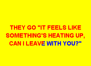 THEY G0 IT FEELS LIKE
SOMETHING'S HEATING UP,
CAN I LEAVE WITH YOU?