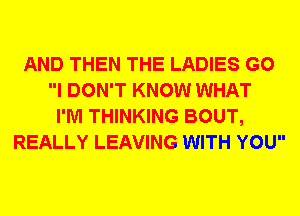 AND THEN THE LADIES G0
I DON'T KNOW WHAT
I'M THINKING BOUT,
REALLY LEAVING WITH YOU