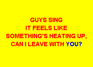 GUYS SING
IT FEELS LIKE
SOMETHING'S HEATING UP,
CAN I LEAVE WITH YOU?