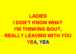 LADIES
I DON'T KNOW WHAT
I'M THINKING BOUT,
REALLY LEAVING WITH YOU
YEA, YEA