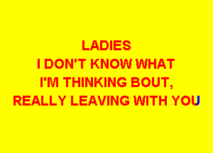 LADIES
I DON'T KNOW WHAT
I'M THINKING BOUT,
REALLY LEAVING WITH YOU