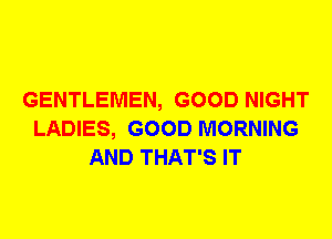 GENTLEMEN, GOOD NIGHT
LADIES, GOOD MORNING
AND THAT'S IT