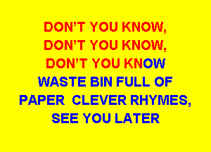 DOWT YOU KNOW,
DOWT YOU KNOW,
DOWT YOU KNOW
WASTE BIN FULL OF
PAPER CLEVER RHYMES,
SEE YOU LATER