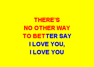 THERE,S
NO OTHER WAY
TO BETTER SAY
I LOVE YOU,
I LOVE YOU