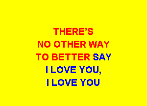 THERE,S
NO OTHER WAY
TO BETTER SAY
I LOVE YOU,
I LOVE YOU