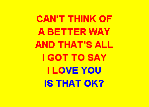 CAN'T THINK OF
A BETTER WAY
AND THAT'S ALL
I GOT TO SAY
I LOVE YOU
IS THAT OK?