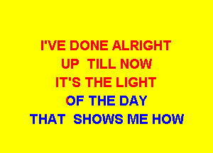 I'VE DONE ALRIGHT
UP TILL NOW
IT'S THE LIGHT
OF THE DAY
THAT SHOWS ME HOW