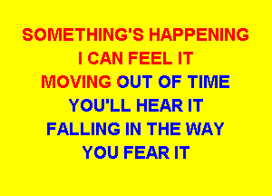 SOMETHING'S HAPPENING
I CAN FEEL IT
MOVING OUT OF TIME
YOU'LL HEAR IT
FALLING IN THE WAY
YOU FEAR IT