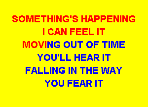 SOMETHING'S HAPPENING
I CAN FEEL IT
MOVING OUT OF TIME
YOU'LL HEAR IT
FALLING IN THE WAY
YOU FEAR IT