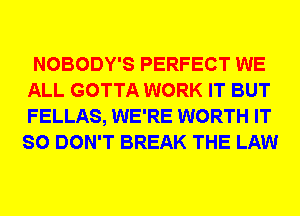 NOBODY'S PERFECT WE
ALL GOTTA WORK IT BUT
FELLAS, WE'RE WORTH IT
SO DON'T BREAK THE LAW