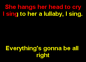 She hangs her head to cry
I sing to her a lullaby, I sing.

Everything's gonna be all
right