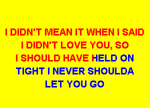 I DIDN'T MEAN IT WHEN I SAID
I DIDN'T LOVE YOU, SO
I SHOULD HAVE HELD ON
TIGHT I NEVER SHOULDA
LET YOU GO