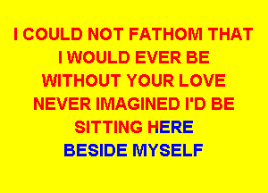 I COULD NOT FATHOM THAT
I WOULD EVER BE
WITHOUT YOUR LOVE
NEVER IMAGINED I'D BE
SITTING HERE
BESIDE MYSELF