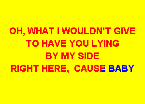 0H, WHAT I WOULDN'T GIVE
TO HAVE YOU LYING
BY MY SIDE
RIGHT HERE, CAUSE BABY